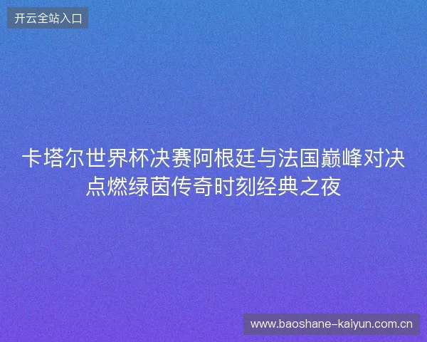 卡塔尔世界杯决赛阿根廷与法国巅峰对决点燃绿茵传奇时刻经典之夜